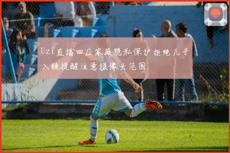 Uzi直播回应家庭隐私保护拒绝儿子入镜提醒注意摄像头范围