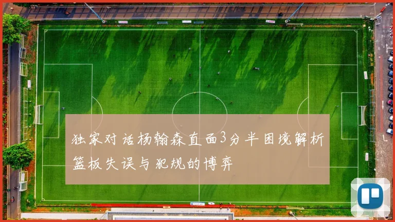 独家对话杨翰森直面3分半困境解析篮板失误与犯规的博弈